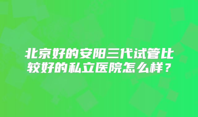 北京好的安阳三代试管比较好的私立医院怎么样？