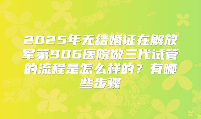 2025年无结婚证在解放军第906医院做三代试管的流程是怎么样的?有哪些步骤