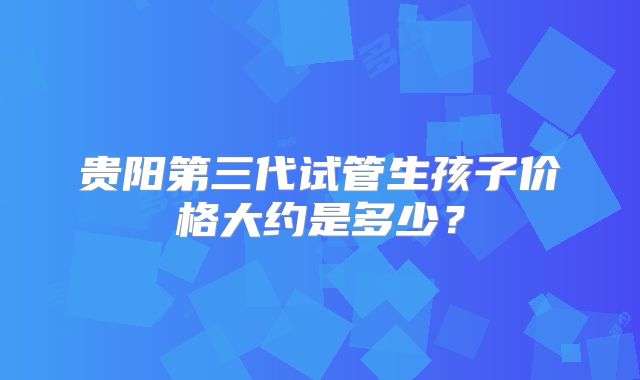 贵阳第三代试管生孩子价格大约是多少？