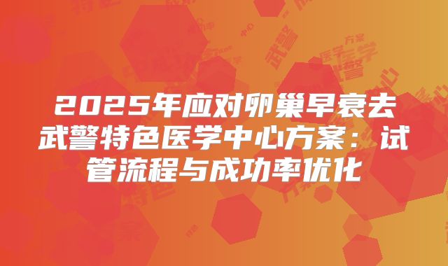 2025年应对卵巢早衰去武警特色医学中心方案:试管流程与成功率优化