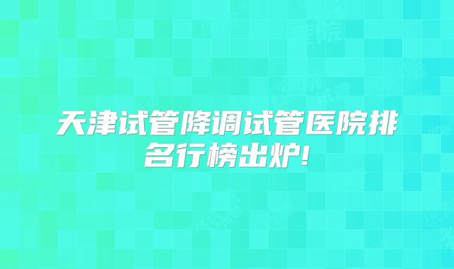 天津试管降调试管医院排名行榜出炉!