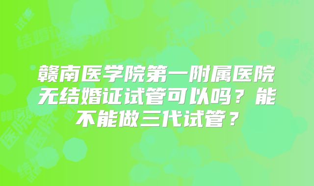 赣南医学院第一附属医院无结婚证试管可以吗？能不能做三代试管？