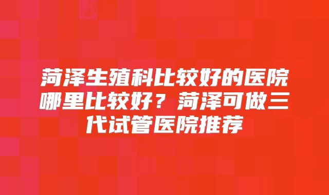 菏泽生殖科比较好的医院哪里比较好？菏泽可做三代试管医院推荐