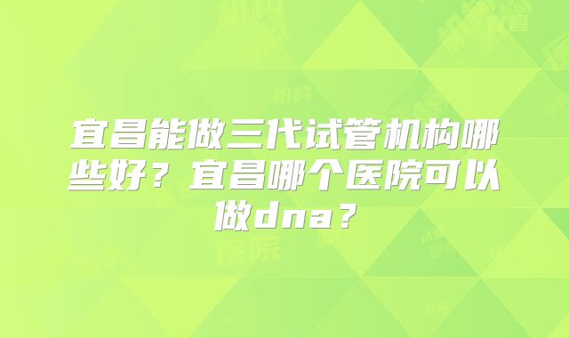 宜昌能做三代试管机构哪些好?宜昌哪个医院可以做dna?