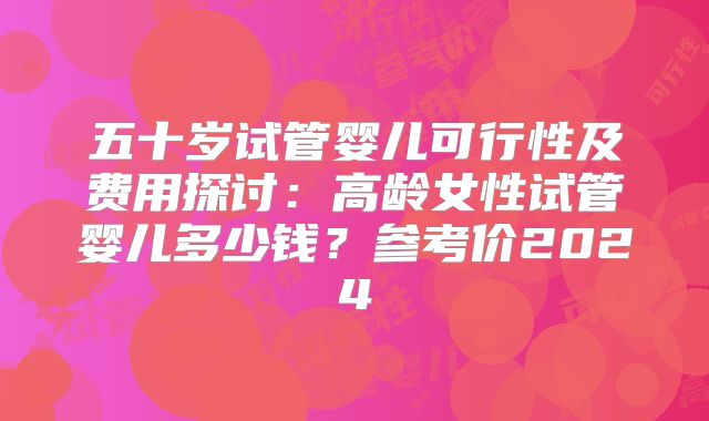 五十岁试管婴儿可行性及费用探讨：高龄女性试管婴儿多少钱？参考价2024
