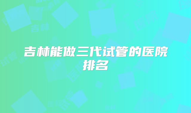 吉林能做三代试管的医院排名