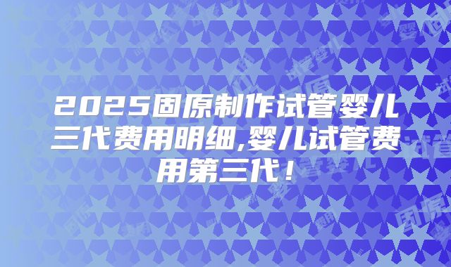 2025固原制作试管婴儿三代费用明细,婴儿试管费用第三代！