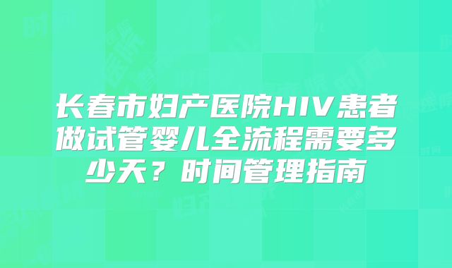 长春市妇产医院HIV患者做试管婴儿全流程需要多少天？时间管理指南