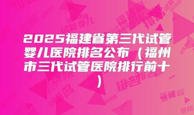2025福建省第三代试管婴儿医院排名公布（福州市三代试管医院排行前十）
