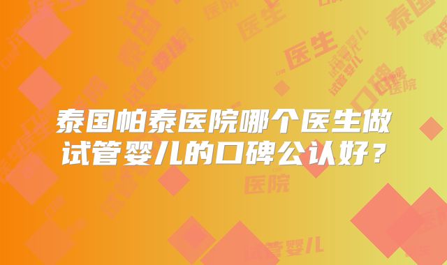 泰国帕泰医院哪个医生做试管婴儿的口碑公认好？