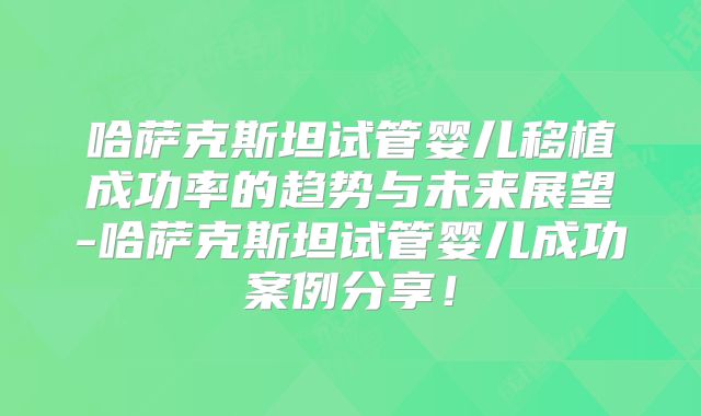 哈萨克斯坦试管婴儿移植成功率的趋势与未来展望-哈萨克斯坦试管婴儿成功案例分享!