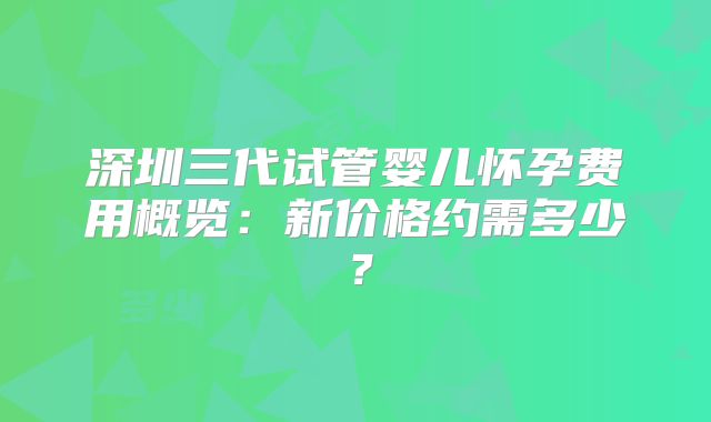 深圳三代试管婴儿怀孕费用概览：新价格约需多少？