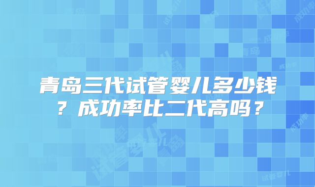 青岛三代试管婴儿多少钱？成功率比二代高吗？