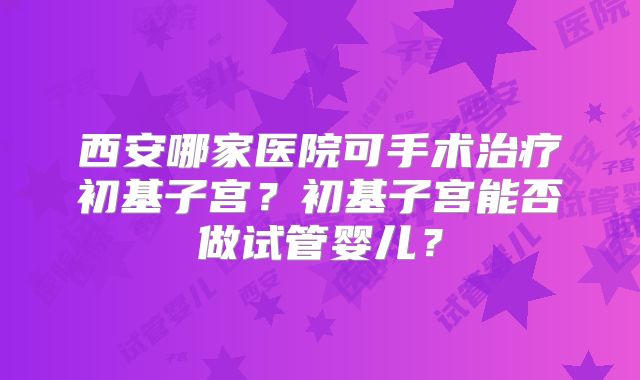 西安哪家医院可手术治疗初基子宫？初基子宫能否做试管婴儿？
