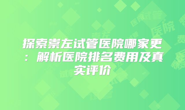 探索崇左试管医院哪家更：解析医院排名费用及真实评价