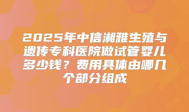 2025年中信湘雅生殖与遗传专科医院做试管婴儿多少钱?费用具体由哪几个部分组成