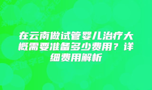在云南做试管婴儿治疗大概需要准备多少费用?详细费用解析