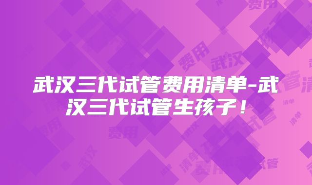 武汉三代试管费用清单-武汉三代试管生孩子！