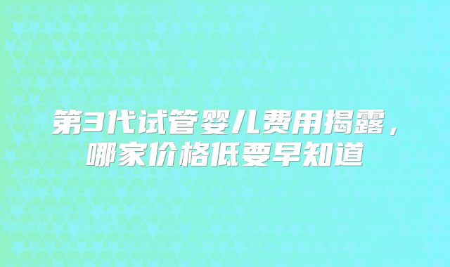第3代试管婴儿费用揭露，哪家价格低要早知道