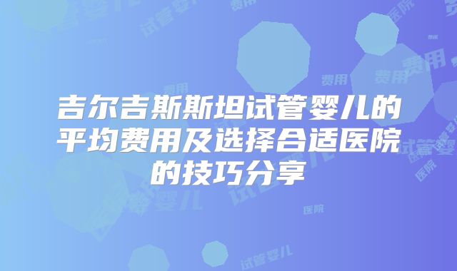 吉尔吉斯斯坦试管婴儿的平均费用及选择合适医院的技巧分享