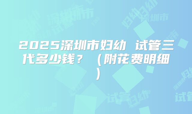 2025深圳市妇幼 试管三代多少钱？（附花费明细）