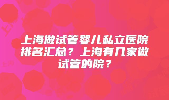 上海做试管婴儿私立医院排名汇总?上海有几家做试管的院?