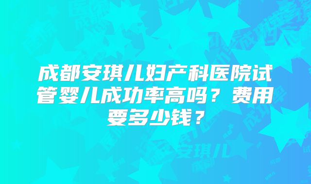 成都安琪儿妇产科医院试管婴儿成功率高吗？费用要多少钱？