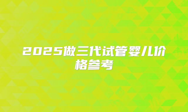 2025做三代试管婴儿价格参考