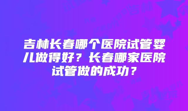 吉林长春哪个医院试管婴儿做得好？长春哪家医院试管做的成功？