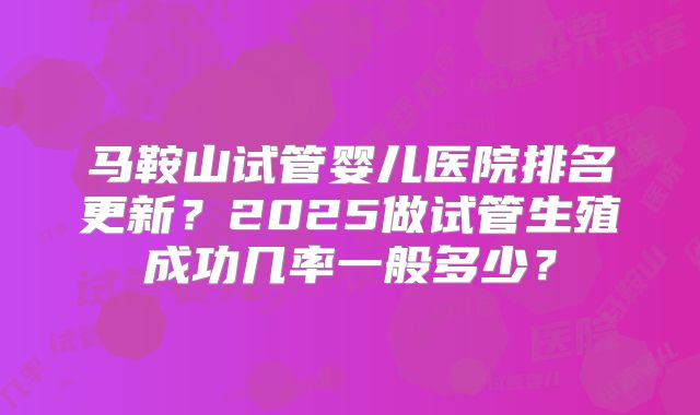 马鞍山试管婴儿医院排名更新？2025做试管生殖成功几率一般多少？