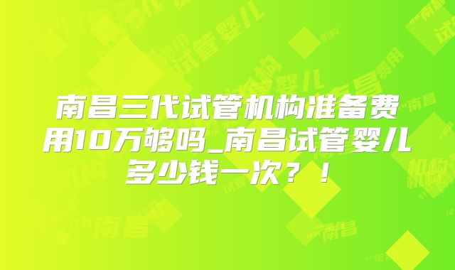 南昌三代试管机构准备费用10万够吗_南昌试管婴儿多少钱一次？！