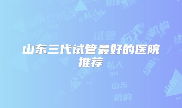 山东三代试管最好的医院推荐
