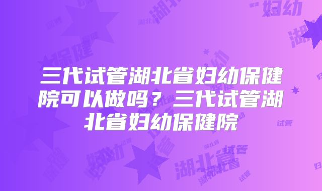 三代试管湖北省妇幼保健院可以做吗?三代试管湖北省妇幼保健院