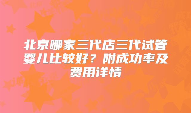 北京哪家三代店三代试管婴儿比较好？附成功率及费用详情