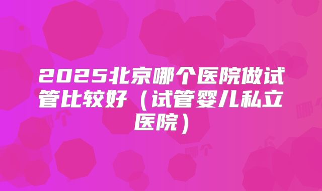 2025北京哪个医院做试管比较好（试管婴儿私立医院）