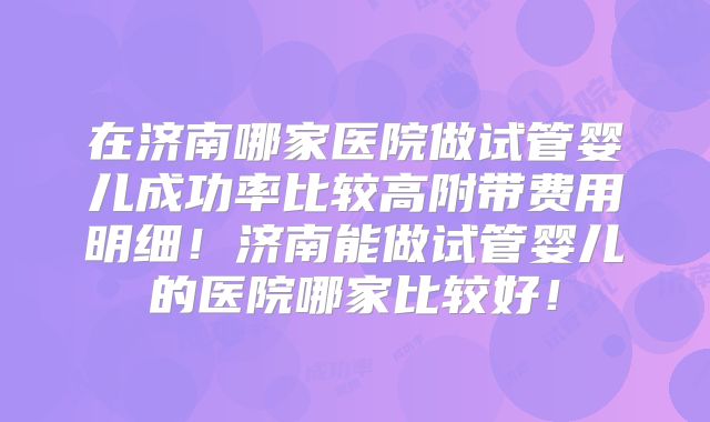在济南哪家医院做试管婴儿成功率比较高附带费用明细！济南能做试管婴儿的医院哪家比较好！