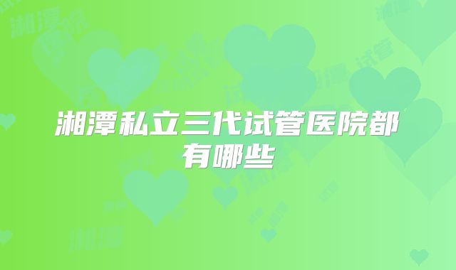 湘潭私立三代试管医院都有哪些