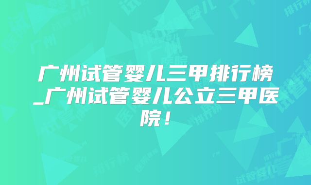 广州试管婴儿三甲排行榜_广州试管婴儿公立三甲医院！