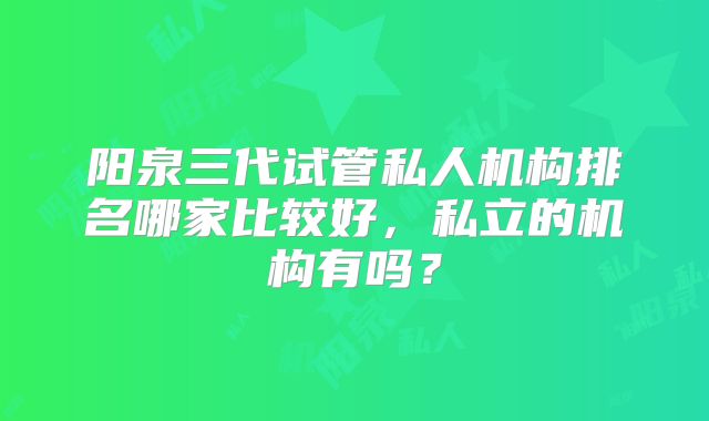阳泉三代试管私人机构排名哪家比较好,私立的机构有吗?