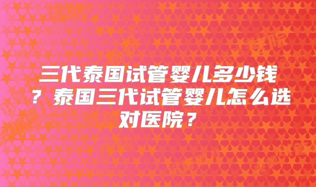 三代泰国试管婴儿多少钱?泰国三代试管婴儿怎么选对医院?