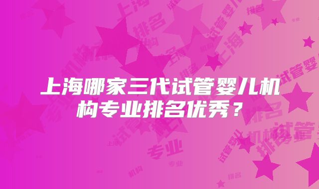 上海哪家三代试管婴儿机构专业排名优秀？