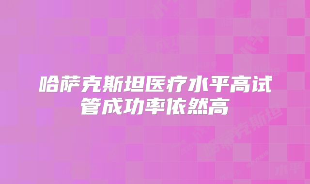 哈萨克斯坦医疗水平高试管成功率依然高