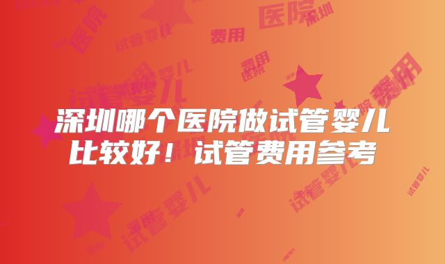 深圳哪个医院做试管婴儿比较好！试管费用参考