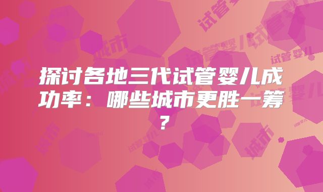 探讨各地三代试管婴儿成功率:哪些城市更胜一筹?
