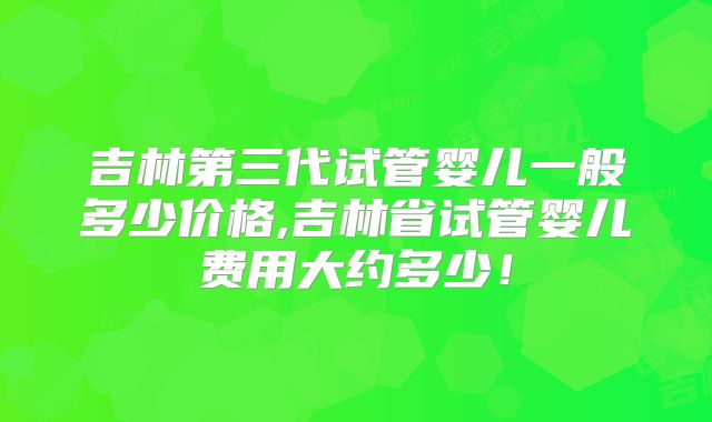 吉林第三代试管婴儿一般多少价格,吉林省试管婴儿费用大约多少!