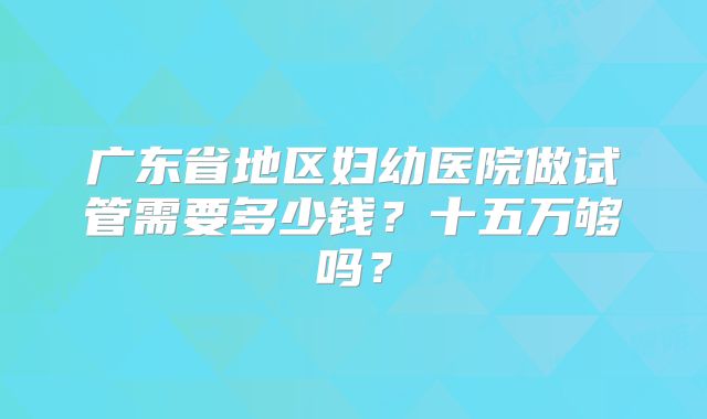 广东省地区妇幼医院做试管需要多少钱？十五万够吗？