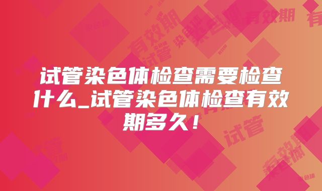 试管染色体检查需要检查什么_试管染色体检查有效期多久!