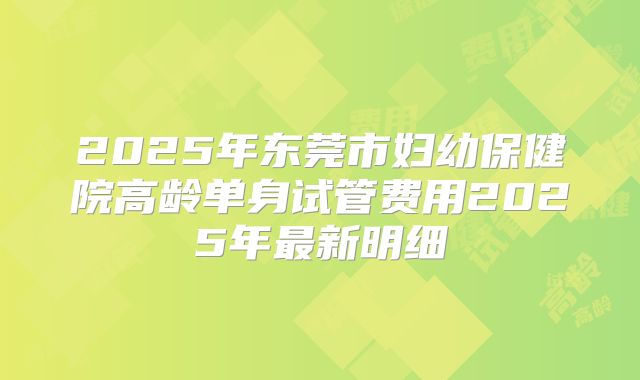 2025年东莞市妇幼保健院高龄单身试管费用2025年最新明细