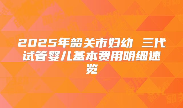 2025年韶关市妇幼 三代试管婴儿基本费用明细速览
