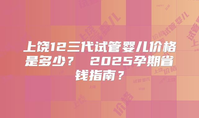 上饶12三代试管婴儿价格是多少？ 2025孕期省钱指南？